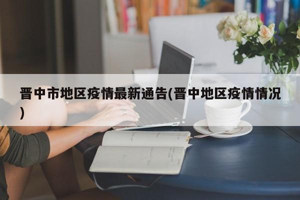 晋中市地区疫情最新通告(晋中地区疫情情况)