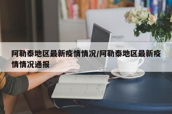 阿勒泰地区最新疫情情况/阿勒泰地区最新疫情情况通报