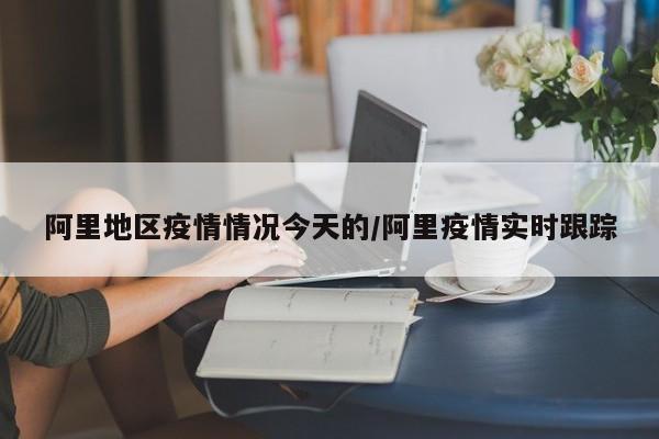 阿里地区疫情情况今天的/阿里疫情实时跟踪