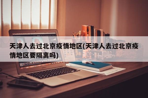 天津人去过北京疫情地区(天津人去过北京疫情地区要隔离吗)