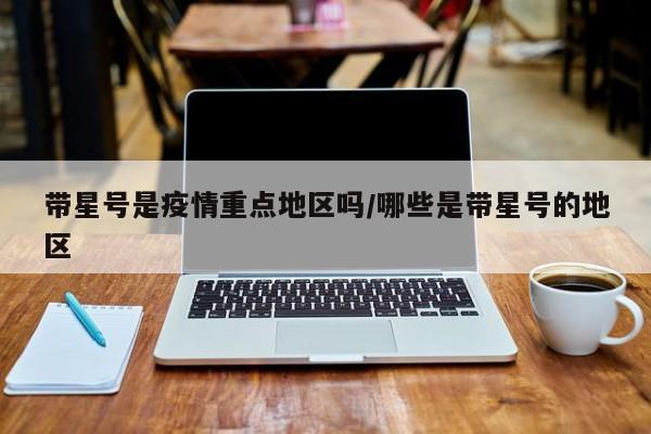 带星号是疫情重点地区吗/哪些是带星号的地区