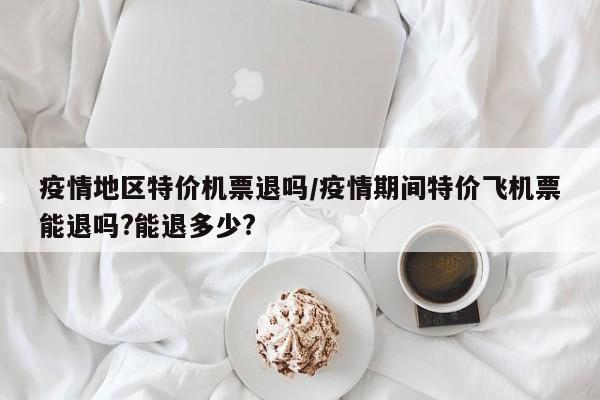 疫情地区特价机票退吗/疫情期间特价飞机票能退吗?能退多少?