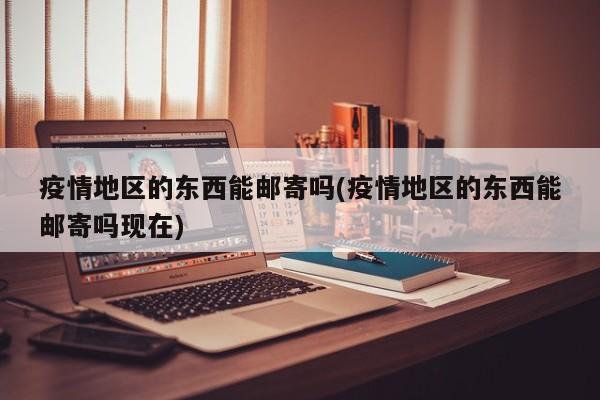 疫情地区的东西能邮寄吗(疫情地区的东西能邮寄吗现在)
