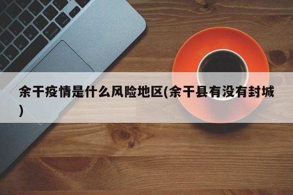余干疫情是什么风险地区(余干县有没有封城)