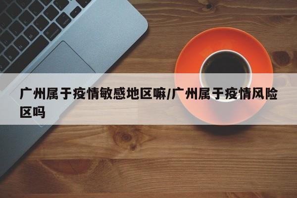 广州属于疫情敏感地区嘛/广州属于疫情风险区吗