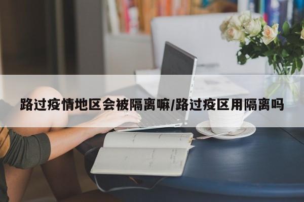 路过疫情地区会被隔离嘛/路过疫区用隔离吗