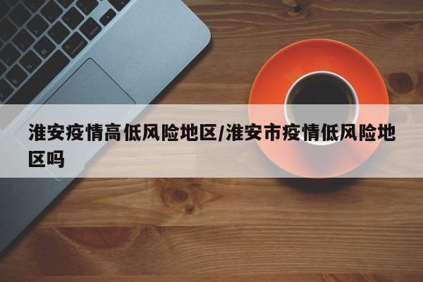 淮安疫情高低风险地区/淮安市疫情低风险地区吗