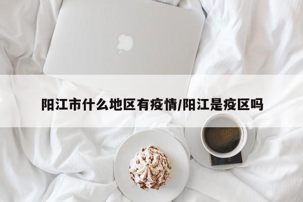阳江市什么地区有疫情/阳江是疫区吗