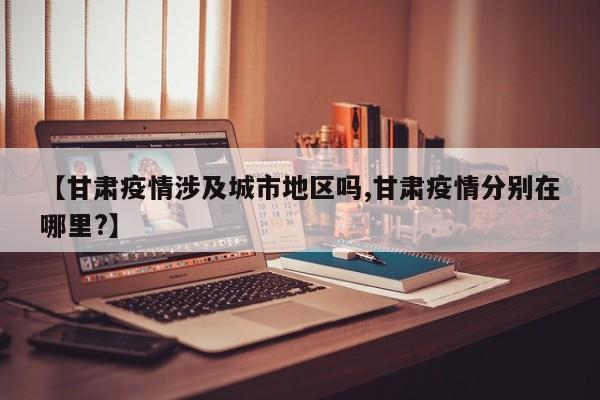 【甘肃疫情涉及城市地区吗,甘肃疫情分别在哪里?】
