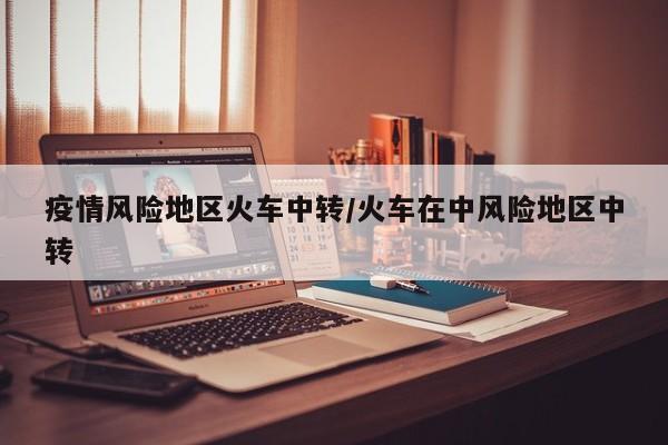 疫情风险地区火车中转/火车在中风险地区中转