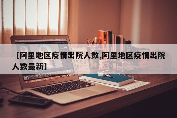 【阿里地区疫情出院人数,阿里地区疫情出院人数最新】