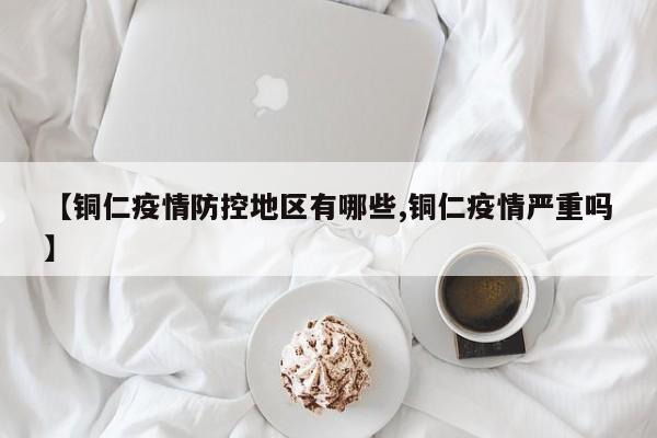 【铜仁疫情防控地区有哪些,铜仁疫情严重吗】