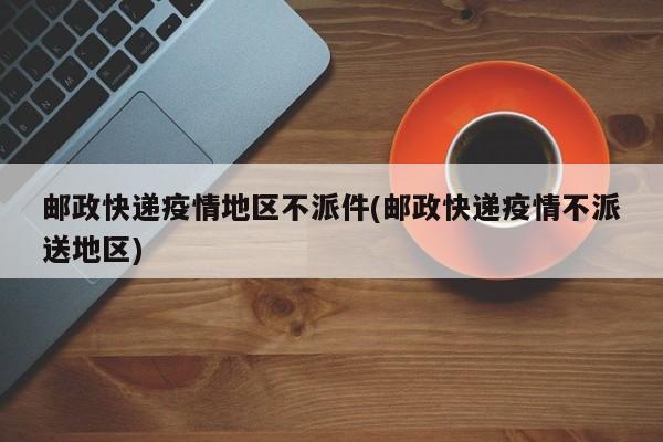 邮政快递疫情地区不派件(邮政快递疫情不派送地区)