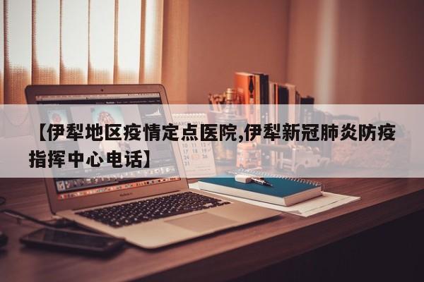 【伊犁地区疫情定点医院,伊犁新冠肺炎防疫指挥中心电话】