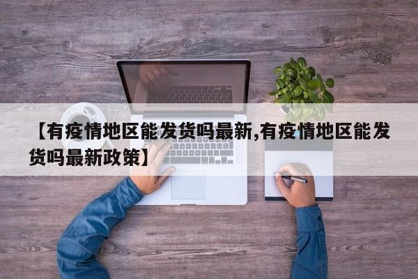 【有疫情地区能发货吗最新,有疫情地区能发货吗最新政策】