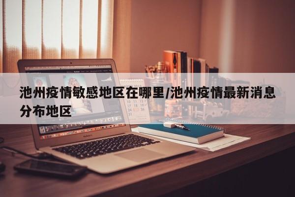 池州疫情敏感地区在哪里/池州疫情最新消息分布地区
